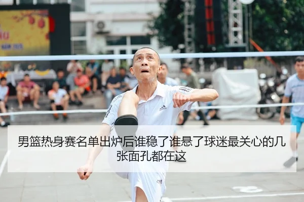 男篮热身赛名单出炉后谁稳了谁悬了球迷最关心的几张面孔都在这
